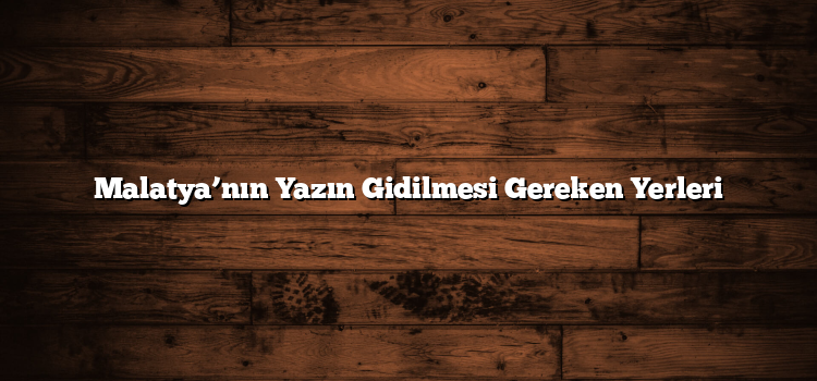 Malatya’nın Yazın Gidilmesi Gereken Yerleri