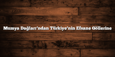 Mumya Dağları’ndan Türkiye’nin Efsane Göllerine