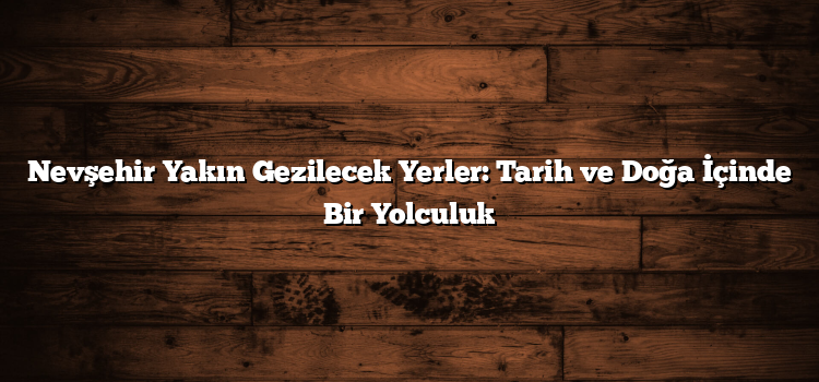 Nevşehir Yakın Gezilecek Yerler: Tarih ve Doğa İçinde Bir Yolculuk