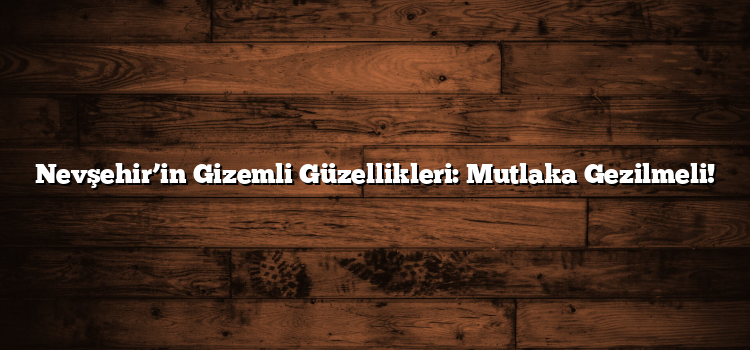 Nevşehir’in Gizemli Güzellikleri: Mutlaka Gezilmeli!