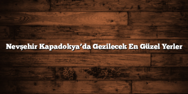 Nevşehir Kapadokya’da Gezilecek En Güzel Yerler