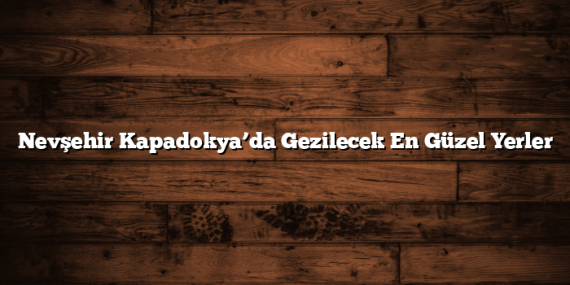Nevşehir Kapadokya’da Gezilecek En Güzel Yerler