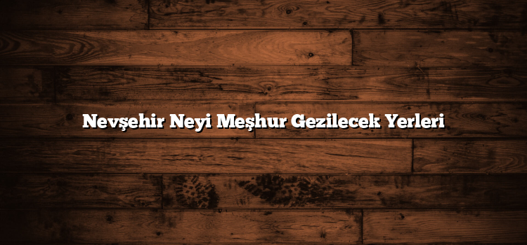 Nevşehir Neyi Meşhur Gezilecek Yerleri
