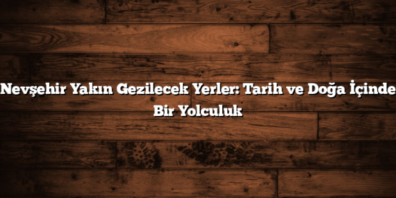 Nevşehir Yakın Gezilecek Yerler: Tarih ve Doğa İçinde Bir Yolculuk