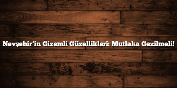 Nevşehir’in Gizemli Güzellikleri: Mutlaka Gezilmeli!