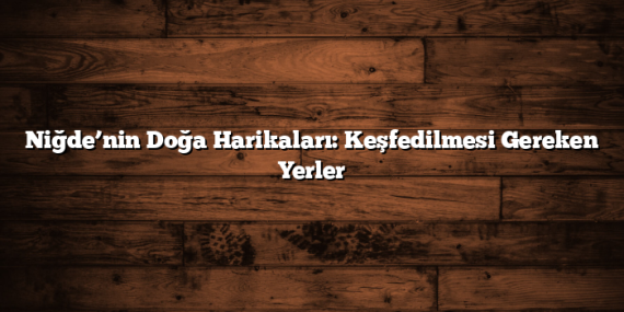 Niğde’nin Doğa Harikaları: Keşfedilmesi Gereken Yerler