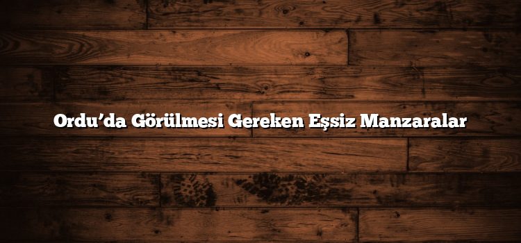Ordu’da Görülmesi Gereken Eşsiz Manzaralar