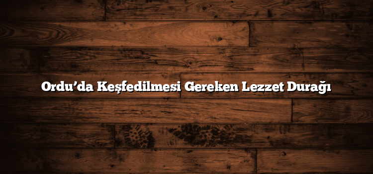 Ordu’da Keşfedilmesi Gereken Lezzet Durağı