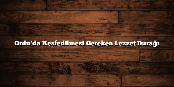 Ordu’da Keşfedilmesi Gereken Lezzet Durağı