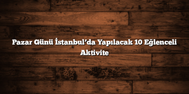 Pazar Günü İstanbul’da Yapılacak 10 Eğlenceli Aktivite