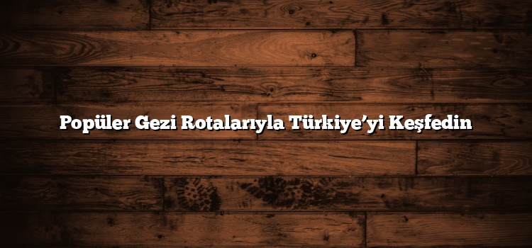 Popüler Gezi Rotalarıyla Türkiye’yi Keşfedin