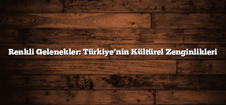 Renkli Gelenekler: Türkiye’nin Kültürel Zenginlikleri