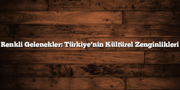 Renkli Gelenekler: Türkiye’nin Kültürel Zenginlikleri