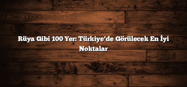 Rüya Gibi 100 Yer: Türkiye’de Görülecek En İyi Noktalar