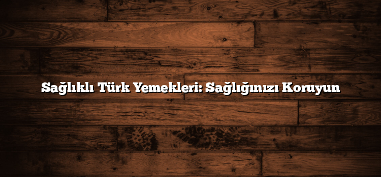 Sağlıklı Türk Yemekleri: Sağlığınızı Koruyun