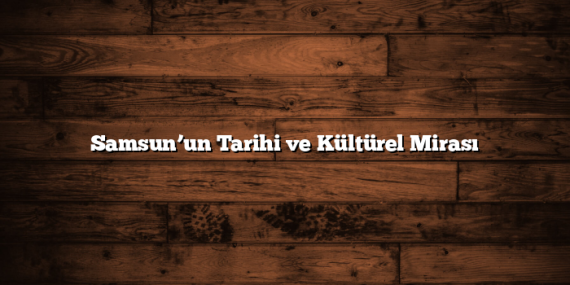Samsun’un Tarihi ve Kültürel Mirası