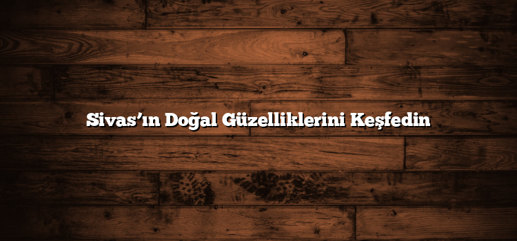Sivas’ın Doğal Güzelliklerini Keşfedin