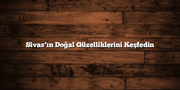 Sivas’ın Doğal Güzelliklerini Keşfedin