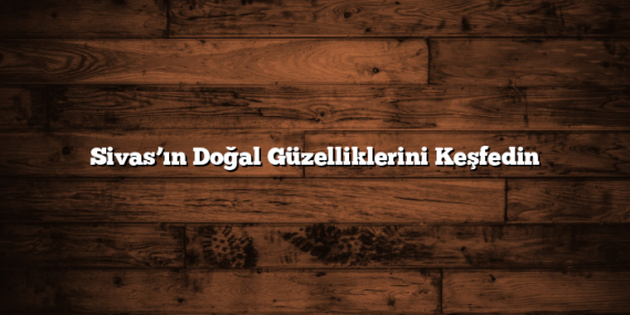 Sivas’ın Doğal Güzelliklerini Keşfedin