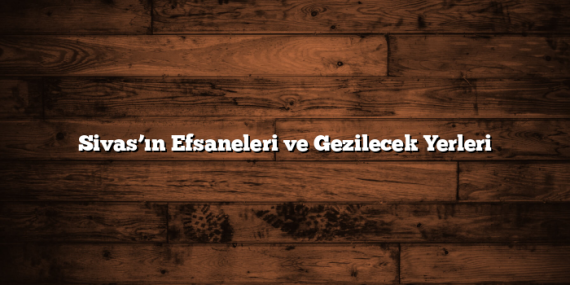 Sivas’ın Efsaneleri ve Gezilecek Yerleri