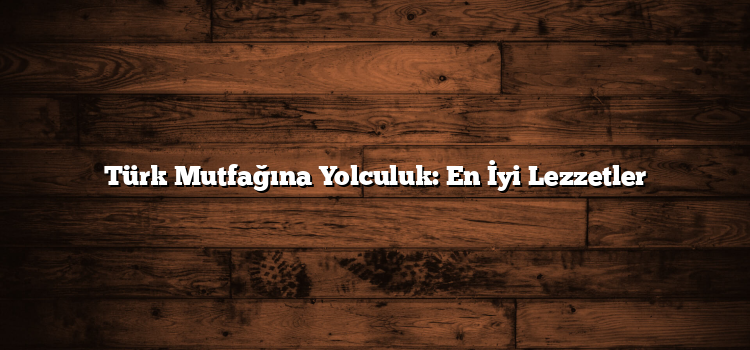 Türk Mutfağına Yolculuk: En İyi Lezzetler