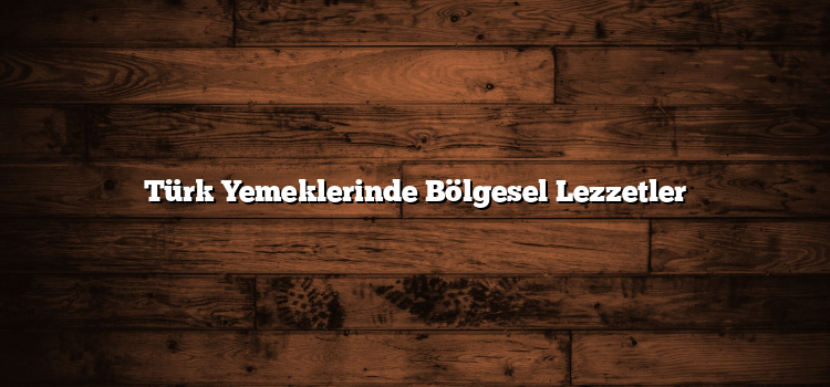 Türk Yemeklerinde Bölgesel Lezzetler