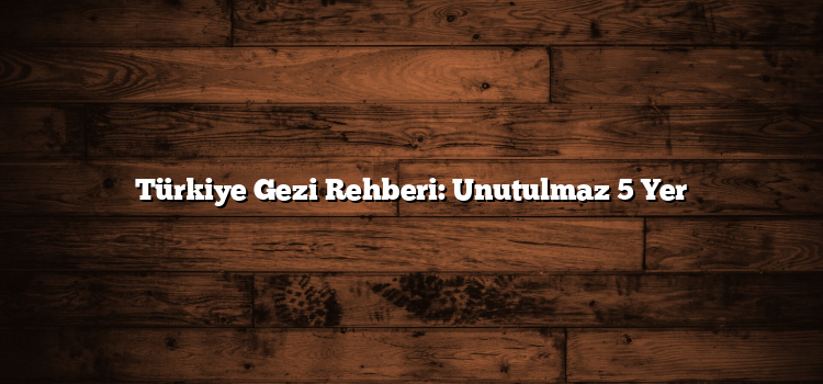 Türkiye Gezi Rehberi: Unutulmaz 5 Yer