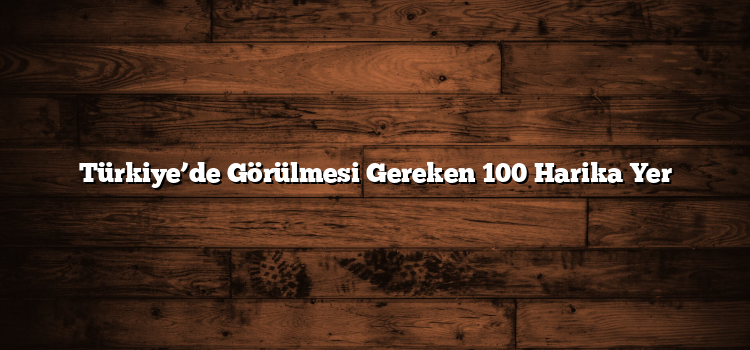 Türkiye’de Görülmesi Gereken 100 Harika Yer