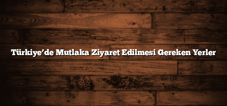 Türkiye’de Mutlaka Ziyaret Edilmesi Gereken Yerler