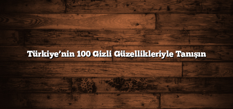 Türkiye’nin 100 Gizli Güzellikleriyle Tanışın