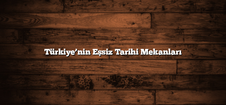 Türkiye’nin Eşsiz Tarihi Mekanları