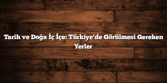 Tarih ve Doğa İç İçe: Türkiye’de Görülmesi Gereken Yerler