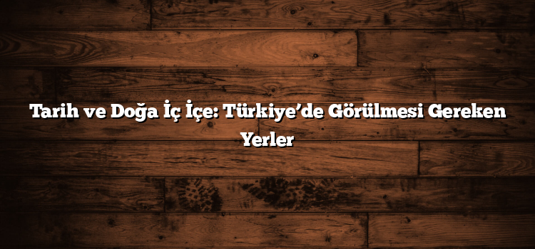 Tarih ve Doğa İç İçe: Türkiye’de Görülmesi Gereken Yerler