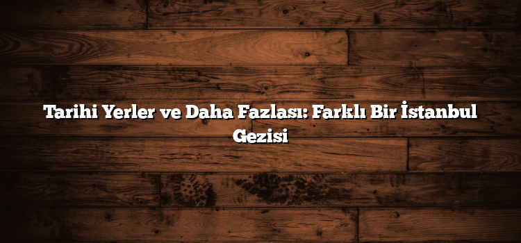 Tarihi Yerler ve Daha Fazlası: Farklı Bir İstanbul Gezisi