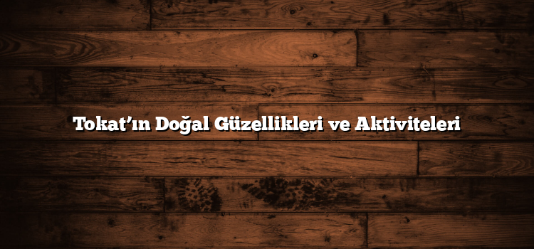 Tokat’ın Doğal Güzellikleri ve Aktiviteleri
