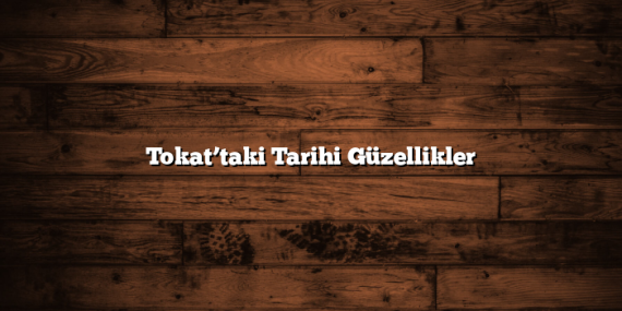Tokat’taki Tarihi Güzellikler