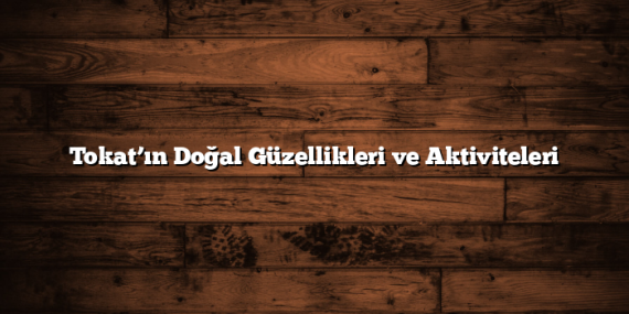 Tokat’ın Doğal Güzellikleri ve Aktiviteleri