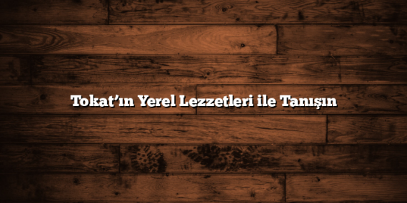 Tokat’ın Yerel Lezzetleri ile Tanışın