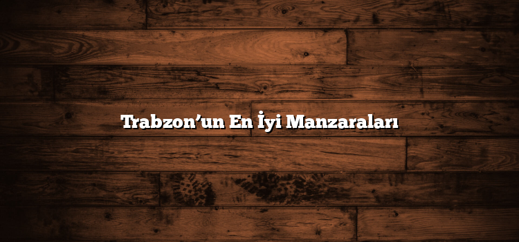 Trabzon’un En İyi Manzaraları