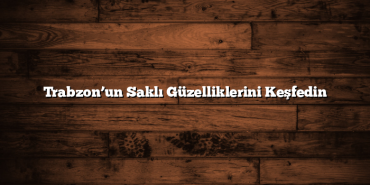 Trabzon’un Saklı Güzelliklerini Keşfedin