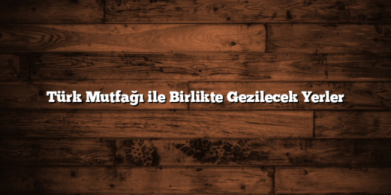 Türk Mutfağı ile Birlikte Gezilecek Yerler