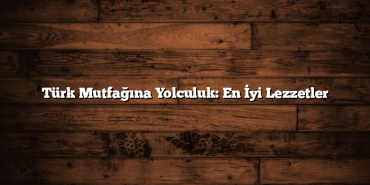 Türk Mutfağına Yolculuk: En İyi Lezzetler