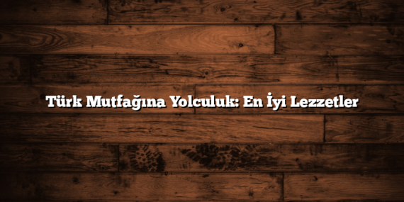 Türk Mutfağına Yolculuk: En İyi Lezzetler