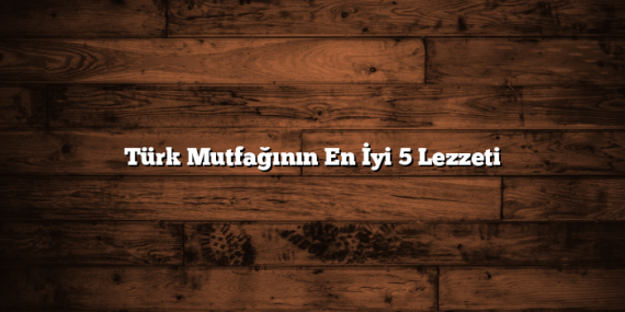 Türk Mutfağının En İyi 5 Lezzeti