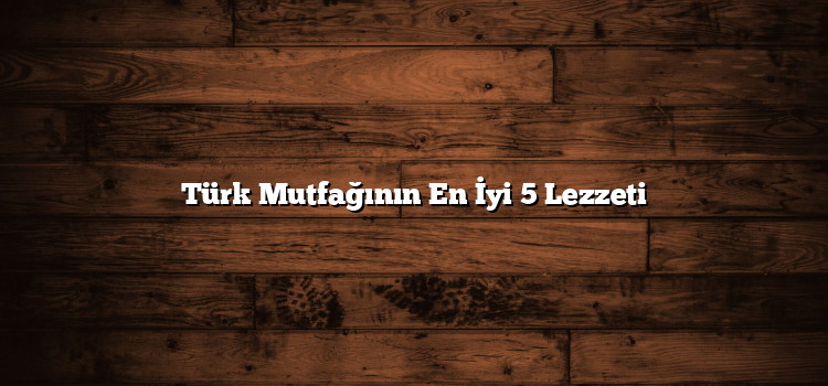 Türk Mutfağının En İyi 5 Lezzeti