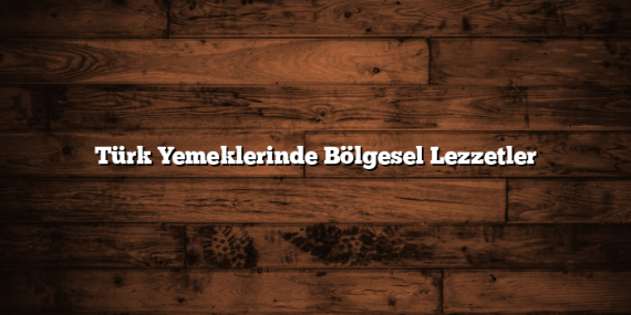 Türk Yemeklerinde Bölgesel Lezzetler