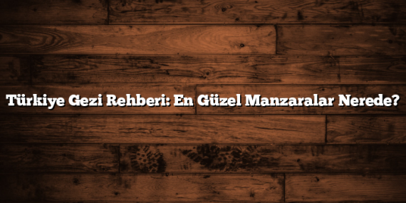 Türkiye Gezi Rehberi: En Güzel Manzaralar Nerede?