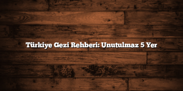 Türkiye Gezi Rehberi: Unutulmaz 5 Yer