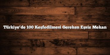 Türkiye’de 100 Keşfedilmesi Gereken Eşsiz Mekan