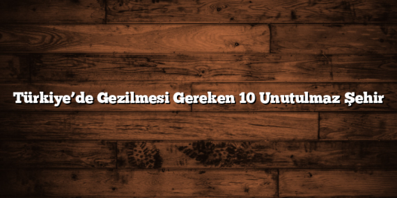 Türkiye’de Gezilmesi Gereken 10 Unutulmaz Şehir